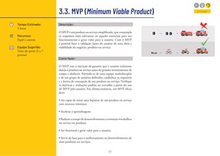 57
3.3. MVP (Minimum Viable Product)
Tempo Estimado:
3 horas
Recursos:
Papel e canetas
Equipe Sugerida:
Time do sprint (5 a 7
pessoas)
Descrição:
O MVP é um produto ou serviço simplificado, que contempla
os requisitos mais relevantes ou aqueles essenciais para seu
funcionamento e gerar valor para o usuário. Com o MVP
é possível fazer a validação junto do usuário de uma ideia e
viabilidade do negócio, produto ou serviço.
Como fazer:
O MVP tem a intenção de garantir que o usuário realmente
deseja o produto ou serviço antes de grandes investimentos de
tempo e dinheiro. Partindo-se de uma equipe multidisciplar
e de um grupo de usuários definidos, estabeleça os requisitos
e a forma de concepção de seu produto ou serviço. Verifique
se métricas e avaliações podem ser extraídas a partir do uso
do MVP pelo usuário. Em última instância, um MVP eficaz
deve:
• Ser capaz de testar uma hipótese de um produto ou serviço
com recursos mínimos;
• Acelerar a aprendizagem;
• Reduzir o tempo de desenvolvimento e eventuais retrabalhos
no serviço ou produto;
• Ser funcional e gerar valor para o usuário;
• Servir de base para o melhoramento ou desenvolvimento de
mais produtos ou serviços.
Entregar
 