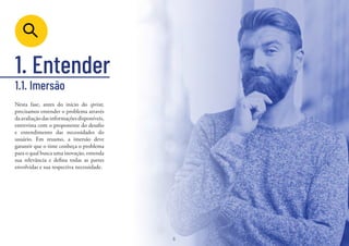 6
1. Entender
Nesta fase, antes do início do sprint,
precisamos entender o problema através
daavaliaçãodasinformaçõesdisponíveis,
entrevista com o proponente do desafio
e entendimento das necessidades do
usuário. Em resumo, a imersão deve
garantir que o time conheça o problema
para o qual busca uma inovação, entenda
sua relevância e defina todas as partes
envolvidas e sua respectiva necessidade.
1.1. Imersão
6
 