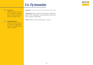 60
3.4. Fly Innovation
Recursos:
Quadro impresso em A0 ou
A1, ou montado em quadro
branco, aviões de diferentes
formas, tamanhos e cores.
Equipe Sugerida:
Responsáveis pelos projetos
de inovação na organização
ou áreas e responsáveis pelas
ideias e iniciativas.
Entregar
Histórico:
• Explicação: Após o ciclo de vida do projeto ter finalizado o
projeto sai do consolidado e vem para Histórico onde temos
todos os projetos completados;
• Cores: Todos os aviões retornam para a cor azul.
 