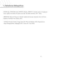 61
KNAPP, Jake; ZERATSKY, John; KOWITZ, Braden. SPRINT: O método usado no Google para
testar e aplicar novas ideias em apenas cinco dias. São Paulo: Intrínseca, 2017. 320 p.
ABRAHAM, Márcio & Bonacorci, Ricardo. Explosão da Inovação: Aprenda e Inove de Forma
Explosiva. São Paulo: Setec Editora, 2011.
GOOGLE (Estados Unidos). Design Sprint Kit: Phases & Methods. 2018. Disponível em:
<https://designsprintkit. withgoogle.com/>. Acesso em: 15 jul. 2018.
4. Referências Bibliográficas
 