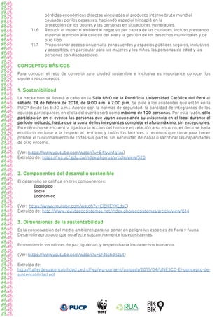 pérdidas económicas directas vinculadas al producto interno bruto mundial 			
causadas por los desastres, haciendo especial hincapié en la 					
protección de los pobres y las personas en situaciones vulnerables.
11.6 Reducir el impacto ambiental negativo per capita de las ciudades, incluso prestando
especial atención a la calidad del aire y la gestión de los desechos municipales y de
otro tipo.
11.7 Proporcionar acceso universal a zonas verdes y espacios públicos seguros, inclusivos
y accesibles, en particular para las mujeres y los niños, las personas de edad y las 		
personas con discapacidad.
CONCEPTOS BÁSICOS
Para conocer el reto de convertir una ciudad sostenible e inclusiva es importante conocer los
siguientes conceptos:
1. Sostenibilidad
La hackathon se llevará a cabo en la Sala UNO de la Pontificia Universidad Católica del Perú el
sábado 24 de febrero de 2018, de 9:00 a.m. a 7:00 p.m. Se pide a los asistentes que estén en la
PUCP desde las 8:30 a.m.¡. Acorde con la normas de seguridad; la cantidad de integrantes de los
equipos participantes en el día del evento será como máximo de 100 personas. Por esta razón, sólo
participarán en el evento las personas que vayan anunciando su asistencia en el local durante el
período indicado, hasta que la suma de los integrantes complete el aforo máximo, sin excepciones.
Este término se encuentra ligado a la acción del hombre en relación a su entorno, es decir se halla
equilibrio en base a la respeto al entorno y todos los factores o recursos que tiene para hacer
posible el funcionamiento de todas sus partes, sin necesidad de dañar o sacrificar las capacidades
de otro entorno.
(Ver: https://www.youtube.com/watch?v=84Iyuh1q1ao)				
Extraído de: https://rus.ucf.edu.cu/index.php/rus/article/view/520
2. Componentes del desarrollo sostenible
El desarrollo se califica en tres componentes:
Ecológico
Social
Económico
(Ver: https://www.youtube.com/watch?v=El6HEYXLdsE)				
Extraído de: http://www.revistaecosistemas.net/index.php/ecosistemas/article/view/614
3. Dimensiones de la sustentabilidad
Es la conservación del medio ambiente para no poner en peligro las especies de flora y fauna.
Desarrollo apropiado que no afecte sustantivamente los ecosistemas.
Promoviendo los valores de paz, igualdad, y respeto hacia los derechos humanos.
(Ver: https://www.youtube.com/watch?v=sF3tchdn2s4)			
Extraído de:
http://tallerdesustentabilidad.ced.cl/wp/wp-content/uploads/2015/04/UNESCO-El-concepto-de-
sustentabilidad.pdf
 