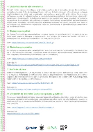 4. Ciudades amables con la bicicleta
Si bien hemos visto un interés por la promoción del uso de la bicicleta a través de acciones de
empoderamientos de las bicicletas públicas, a través de la inversión en infraestructura exclusiva,
implementación de ciclo vías recreativas y campañas de promoción, entre otras. Es necesario
reflexionar acerca del rol potencial de la movilidad urbana como factor de inclusión e integración,
las acciones de promoción de la bicicleta requieren de consideraciones de equidad, concebida la
ausencia de desigualdades sistemáticas en materia de movilidad; accesibilidad, estableciendo las
condiciones de acceso y aprovechamiento a las oportunidades necesarias para una vida plena; e
inclusión social, donde la participación de todos los miembros de la sociedad puedan desarrollarse
de manera sostenible.
5. Ciudades sostenibles
La Ciudad Sostenible es una ciudad que recupera y potencia su vida propia, y por tanto la de sus
habitantes, mientras favorece la regeneración y el respeto de su entorno natural, así como la
cohesión social, la educación para la paz y la integración cultural.
(Ver: https://www.youtube.com/watch?v=tH06YNvuACg).
6. Ciudades sustentables
Ciudad que presenta una adecuada movilidad, ahorro de energía y de recursos hídricos, disminución
de la contaminación auditiva y creación de espacios públicos agradables donde haya áreas verdes
con una gran funcionalidad (especialmente para la recreación).
(Ver: https://www.youtube.com/watch?v=KDjf0dNYli4)
Extraído de:
https://www.thegef.org/sites/default/files/publications/GEF_and_Cities_gatefoldES_0.pdf
7. Perfil del ciclista
Este documento presenta un resumen de la cultura de los usuarios de bicicletas como alternativa
a la movilidad motorizada, la tipificación de los tipos de poblaciones y sus necesidades, creación de
espacios de sinergias colectivas para la propuesta de espacios de colaboración mutua (seguridad,
reparación de bicicletas, acción colectiva).
(Ver: https://www.youtube.com/watch?v=QyGGYUYI_-8)
Extraído de:
https://est.cmq.edu.mx/index.php/est/article/view/260
8. Utilización de bicicletas (utilizacion privada y pública)
Reconocer las predisposiciones de las personas para la utilización de medios como la bicicleta está
vinculada a aspectos como seguridad y comodidad, estudios como los adjuntados nos muestra la
predisposición de la población de Medellín en la elección de bicicletas como medio de transporte de
uso continúo.
(Ver; https://www.youtube.com/watch?v=7Rm-7UQwkuo)
				
Extraído de:
http://www.bdigital.unal.edu.co/48347/
 