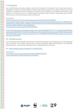 9. Transporte
Las problemáticas actuales urbanas dentro del sistema de transporte son conocidas como la
congestión, la falta de accesibilidad, ocupación del espacio púbico y su impacto dentro del medio
ambiente, problemas siendo necesaria la existencia de sistemas de transporte alternativos cuyo
papel en las soluciones de las problemáticas expuestas anteriormente; respuestas que brinden
soluciones a nivel de movilidad, social y ambiental.
Extraído de:
http://revistascientificas.filo.uba.ar/index.php/rtt/article/viewFile/658/833
https://www.researchgate.net/profile/Alvaro_Fernandez_Heredia/publication/268807637_
SISTEMAS_DE_MOVILIDAD_URBANA_SOSTENIBLE/links/547706a70cf2778985b0a0a7/SISTEMAS-
DE-MOVILIDAD-URBANA-SOSTENIBLE.pdf
http://repositorio.cepal.org/handle/11362/3641
https://s3.amazonaws.com/academia.edu.documents/4069631/fa70_15-11-06_doc25.pdf?AWSAc
cessKeyId=AKIAIWOWYYGZ2Y53UL3A&Expires=1519269122&Signature=7oHOODF6c83QvsjSwEZ
R0V4iiGk%3D&response-content-disposition=inline%3B%20filename%3DMovilidad_y_transporte_
opciones_politica.pdf
10. Infraestructura
Las ciudades de América Latina presentan problemas para poseer una infraestructura vial adecuada
que les impide a los medios alternativos al medio automotor poder desenvolverse con facilidad,
exponiéndolos a situaciones riesgosas para la integridad de los ciclistas.
Ver; https://www.youtube.com/watch?v=FejfGqtT27M
Extraído de:
http://tesis.pucp.edu.pe/repositorio/handle/123456789/7210
https://publications.iadb.org/handle/11319/8665
 