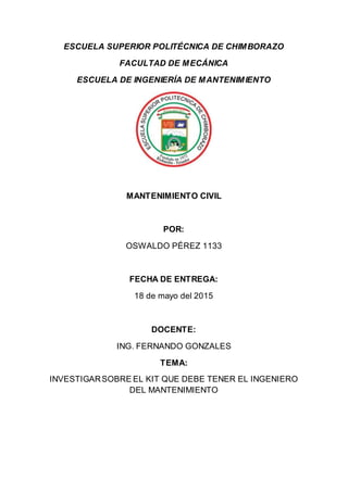 ESCUELA SUPERIOR POLITÉCNICA DE CHIMBORAZO
FACULTAD DE MECÁNICA
ESCUELA DE INGENIERÍA DE MANTENIMIENTO
MANTENIMIENTO CIVIL
POR:
OSWALDO PÉREZ 1133
FECHA DE ENTREGA:
18 de mayo del 2015
DOCENTE:
ING. FERNANDO GONZALES
TEMA:
INVESTIGARSOBRE EL KIT QUE DEBE TENER EL INGENIERO
DEL MANTENIMIENTO
 