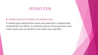 OITAVO ITEM
 SOMBRAS NEUTRAS E SOMBRA PARA SOBRANCELHA:
A sombra para sobrancelhas serve para preencher a sobrancelha,
escondendo suas falhas. As sombras neutras serve para fazer uma
make neutra que vá combinar com tudo e que seja fácil.
 