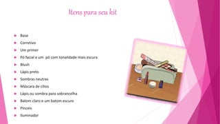 Itens para seu kit
 Base
 Corretivo
 Um primer
 Pó facial e um pó com tonalidade mais escura
 Blush
 Lápis preto
 Sombras neutras
 Máscara de cílios
 Lápis ou sombra para sobrancelha
 Batom claro e um batom escuro
 Pinceis
 Iluminador
 