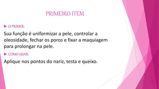 PRIMEIRO ITEM
 O PRIMER:
Sua função é uniformizar a pele, controlar a
oleosidade, fechar os poros e fixar a maquiagem
para prolongar na pele.
 COMO USAR:
Aplique nos pontos do nariz, testa e queixo.
 