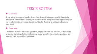 TERCEIRO ITEM
 O corretivo:
O corretivo tem como função de corrigir. Se as olheiras ou manchinhas ainda
estiverem aparentes na produção, basta usar um pouquinho desse produto (seja
na versão líquida, cremosa, bastão ou lápis) e iluminar o rosto com bastante
capricho!
 Como usar:
A melhor maneira de usar o corretivo, especialmente nas olheiras, é aplicando
a técnica do triângulo invertido com a ajuda também do pincel, esponja ou até
mesmo com a pontinha dos dedos.
 