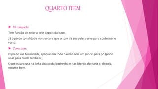 QUARTO ITEM
 Pó compacto:
Tem função de selar a pele depois da base.
Já o pó de tonalidade mais escura que o tom da sua pele, serve para contornar o
rosto.
 Como usar:
O pó de sua tonalidade, aplique em todo o rosto com um pincel para pó (pode
usar para blush também ).
O pó escuro usa na linha abaixo da bochecha e nas laterais do nariz e, depois,
esfume bem.
 
