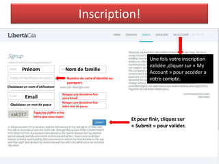 Inscription!
Prénom Nom de famille
Numéro de carte d’identité ou
passeport.
Choisissez un nom d'utilisateur
Email
Retaper une deuxième fois
votre Email.
Choisissez un mot de passe
Retaper une deuxième fois
votre mot de passe.
Tapez les chiffre et les
lettre que vous voyez.
Et pour finir, cliquez sur
« Submit » pour valider.
Une fois votre inscription
validée ,cliquer sur « My
Account » pour accéder a
votre compte.
 