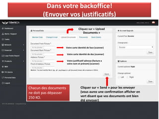 Dans votre backoffice!
(Envoyer vos justificatifs)
Votre carte identité de face (scanner)
Votre carte identité de dos (scanner)
Votre justificatif adresse (facture a
votre nom et prénom) (scanner)
Cliquez sur « Upload
Documents »
Cliquer sur « Send » pour les envoyer
(vous aurez une confirmation afficher en
vert disant que vos documents ont bien
été envoyer)
Chacun des documents
ne doit pas dépasser
250 KO.
 