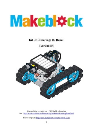 Kit De Démarrage Du Robot
( Version IR)
Livret réalisé et traduit par : QUESNEL – Jonathan
Site : http://www.tout-sur-la-robotique.fr/p/makeblock-francophone.html
Source original : http://learn.makeblock.cc/starter-robot-kit-ir/
1
 