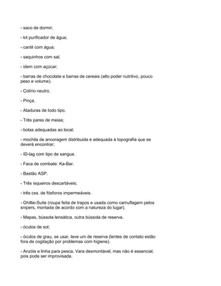 - saco de dormir;

- kit purificador de água;

- cantil com água;

- saquinhos com sal,

- idem com açúcar;

- barras de chocolate e barras de cereais (alto poder nutritivo, pouco
peso e volume).

- Colírio neutro.

- Pinça.

- Ataduras de todo tipo.

- Três pares de meias;

- botas adequadas ao local;

- mochila de ancoragem distribuida e adequada à topografia que se
deverá encontrar;

- ID-tag com tipo de sangue.

- Faca de combate: Ka-Bar.

- Bastão ASP.

- Três isqueiros descartáveis;

- três cxs. de fósforos impermeáveis.

- Ghillie-Suite (roupa feita de trapos e usada como camuflagem pelos
snipers, montada de acordo com a natureza do lugar).

- Mapas, bússola lensática, outra bússola de reserva.

- óculos de sol;

- óculos de grau, se usar, leve um de reserva (lentes de contato estão
fora de cogitação por problemas com higiene).

- Anzóis e linha para pesca. Vara desmontável, mas não é essencial,
pois pode ser improvisada.
 