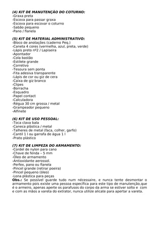 (4) KIT DE MANUTENÇÃO DO COTURNO:
-Graxa preta
-Escova para passar graxa
-Escova para escovar o coturno
-Sabão pequeno
-Pano / flanela

(5) KIT DE MATERIAL ADMINISTRATIVO:
-Bloco de anotações (caderno Peq.)
-Caneta 4 cores (vermelha, azul, preta, verde)
-Lápis preto nº2 / Lapiseira
-Apontador
-Cola bastão
-Estilete grande
-Corretivo
-Tesoura sem ponta
-Fita adesiva transparente
-Lápis de cor ou giz de cera
-Caixa de giz branco
-Clipes
-Borracha
-Esquadro
-Papel contact
-Calculadora
-Régua 30 cm grossa / metal
-Grampeador pequeno
-Alfinete

(6) KIT DE USO PESSOAL:
-Toca clava bala
-Caneca plástica / metal
-Talheres de metal (faca, colher, garfo)
-Cantil 1 l ou garrafa de água 1 l
-Prato plástico

(7) KIT DE LIMPEZA DO ARMAMENTO:
-Cordel de nylon para cano
-Chave de fenda – 5 mm
-Óleo de armamento
-Antioxidante aerossol.
-Perfex, pano ou flanela
-Pincel grande (retirar poeira)
-Pincel pequeno (óleo)
-Lona plástica para peças
Obs.: Se possível guarde tudo num nécessaire, e nunca tente desmontar o
armamento pois existe uma pessoa específica para este tipo de manutenção,que
é o armeiro, apenas aperte os parafusos do corpo da arma se estiver solto e com
e com as mãos a vareta do extrator, nunca utilize alicate para apertar a vareta.
 