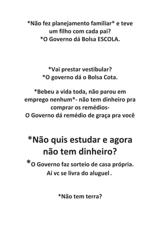 *Não fez planejamento familiar* e teve
um filho com cada pai?
*O Governo dá Bolsa ESCOLA.
*Vai prestar vestibular?
*O governo dá o Bolsa Cota.
*Bebeu a vida toda, não parou em
emprego nenhum*- não tem dinheiro pra
comprar os remédios-
O Governo dá remédio de graça pra você
*Não quis estudar e agora
não tem dinheiro?
*O Governo faz sorteio de casa própria.
Aí vc se livra do aluguel.
*Não tem terra?
 