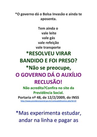 *O governo dá o Bolsa Invasão e ainda te
aposenta.
Tem ainda o
vale leite
vale gás
vale refeição
vale transporte
*RESOLVEU VIRAR
BANDIDO E FOI PRESO?
*Não se preocupe,
O GOVERNO DÁ O AUXÍLIO
RECLUSÃO!
Não acredita?Confira no site da
Previdência Social.
Portaria nº 48, de 12/2/2009, do INSS
http://www.previdenciasocial.gov.br/conteudoDinamico.php?id=22
*Mas experimenta estudar,
andar na linha e pagar as
 