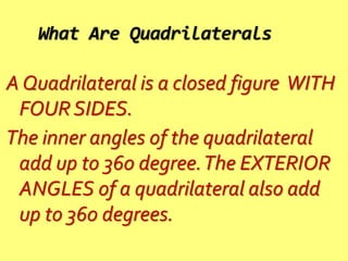 What Are Quadrilaterals
A Quadrilateral is a closed figure WITH
FOUR SIDES.
The inner angles of the quadrilateral
add up to 360 degree.The EXTERIOR
ANGLES of a quadrilateral also add
up to 360 degrees.
 