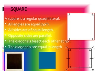 SQUARE
A square is a regular quadrilateral.
 All angles are equal (90°).
 All sides are of equal length.
 Opposite sides are parallel.
 The diagonals bisect each other at 90°.
 The diagonals are equal in length
 