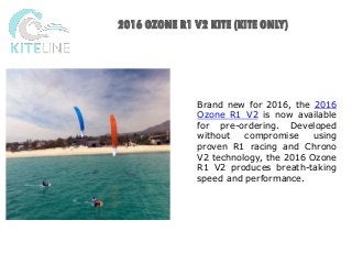 KITELINE IS HERE FOR YOU
2016 OZONE R1 V2 KITE (KITE ONLY)
Brand new for 2016, the 2016
Ozone R1 V2 is now available
for pre-ordering. Developed
without compromise using
proven R1 racing and Chrono
V2 technology, the 2016 Ozone
R1 V2 produces breath-taking
speed and performance.
 
