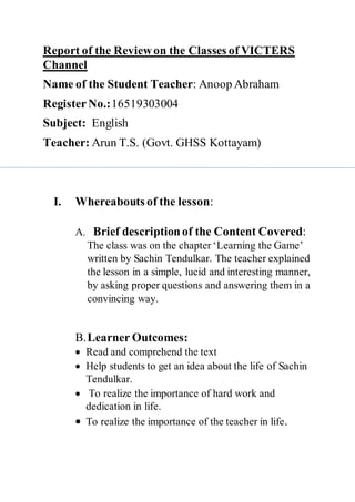 Report of the Reviewon the Classes of VICTERS
Channel
Name of the Student Teacher: Anoop Abraham
Register No.:16519303004
Subject: English
Teacher: Arun T.S. (Govt. GHSS Kottayam)
I. Whereabouts of the lesson:
A. Brief descriptionof the Content Covered:
The class was on the chapter ‘Learning the Game’
written by Sachin Tendulkar. The teacher explained
the lesson in a simple, lucid and interesting manner,
by asking proper questions and answering them in a
convincing way.
B.Learner Outcomes:
 Read and comprehend the text
 Help students to get an idea about the life of Sachin
Tendulkar.
 To realize the importance of hard work and
dedication in life.
 To realize the importance of the teacher in life.
 