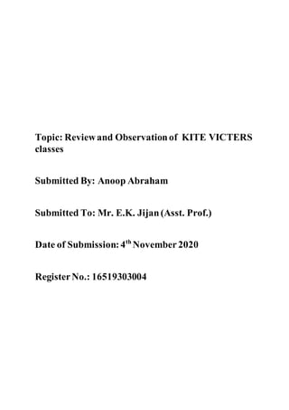 Topic: Reviewand Observationof KITE VICTERS
classes
Submitted By: Anoop Abraham
Submitted To: Mr. E.K. Jijan(Asst. Prof.)
Date of Submission:4th
November2020
RegisterNo.: 16519303004
 