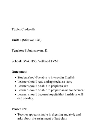 Topic: Cinderella
Unit: 2 (Still We Rise)
Teacher: Subramanyan . K
School: GV& HSS, Vellanad TVM.
Outcomes:
 Student shouldbe able to interact in English
 Learner should read and appreciatea story
 Learner should be able to preparea skit
 Learner should be able to preparean announcement
 Learner should become hopeful that hardships will
end one day.
Procedure:
 Teacher appears simple in dressing and style and
asks about the assignment of last class
 