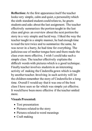 Reflection:At the first appearanceitself the teacher
looks very simple, calm and quiet, a personalitywhich
the sixth standard student could relateto, he greets
studentsand asks about the last assignment. The teacher
effectively summarizes the portion taught in the last
class and gives an overview about the next portion the
story in a very simple and lucid way. I liked the way the
teacher taught in a simple manner, he had enough time
to read the text twice and to summarize the same, he
was never in a hurry, he had time for everything. The
judicious use of mother tongue here and there made the
class even more effective, I wish I could take such a
simple class. The teacher effectively explains the
difficult words with pictures which is a good technique.
Finally teacher involves studentsin an interesting
activity of making the Cinderellagown which is taught
by anotherteacher. Involving in such activity will let
the children remember the story of Cinderellafor a long
time. Overall I would say that it was one of the best
class I have seen so far which was simple yet effective.
It would have been more effective if the teacher smiled
more.
Visuals Presented:
 Text presentation
 Pictures related to the story
 Pictures related to word meanings
 Craft making
 