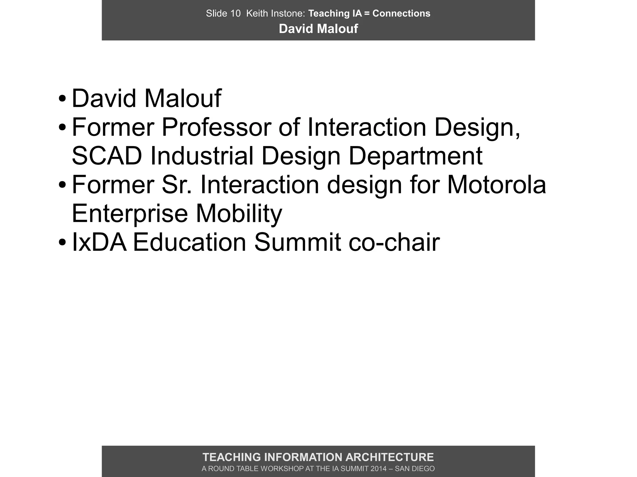 Slide 10 Keith Instone: Teaching IA = Connections
David Malouf
TEACHING INFORMATION ARCHITECTURE
A ROUND TABLE WORKSHOP AT THE IA SUMMIT 2014 – SAN DIEGO
● David Malouf
● Former Professor of Interaction Design,
SCAD Industrial Design Department
● Former Sr. Interaction design for Motorola
Enterprise Mobility
● IxDA Education Summit co-chair
 