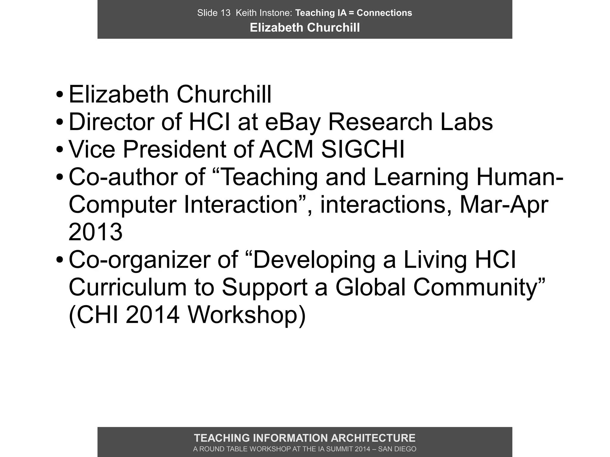 Slide 13 Keith Instone: Teaching IA = Connections
Elizabeth Churchill
TEACHING INFORMATION ARCHITECTURE
A ROUND TABLE WORKSHOP AT THE IA SUMMIT 2014 – SAN DIEGO
● Elizabeth Churchill
● Director of HCI at eBay Research Labs
● Vice President of ACM SIGCHI
● Co-author of “Teaching and Learning Human-
Computer Interaction”, interactions, Mar-Apr
2013
● Co-organizer of “Developing a Living HCI
Curriculum to Support a Global Community”
(CHI 2014 Workshop)
 