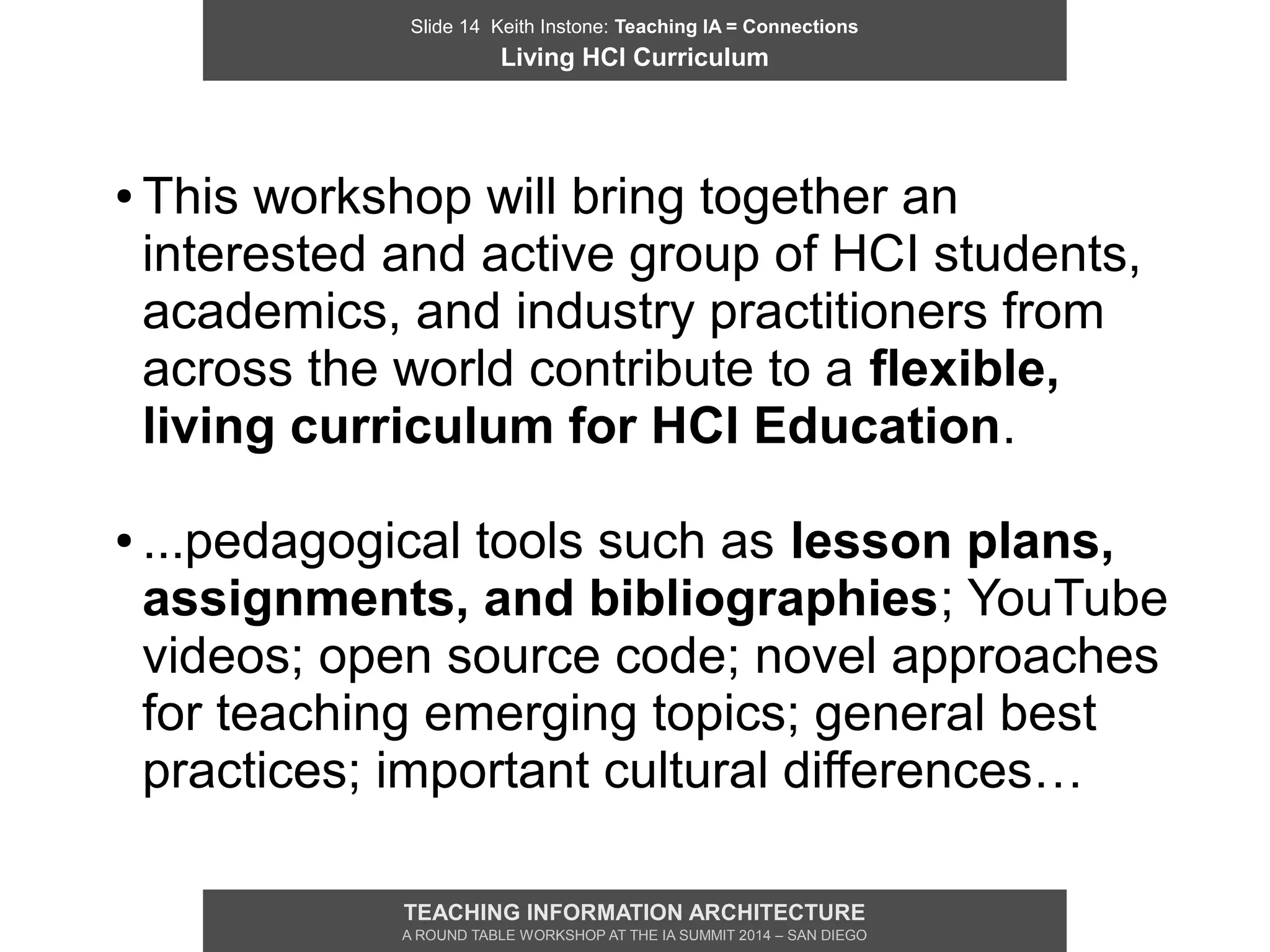 Slide 14 Keith Instone: Teaching IA = Connections
Living HCI Curriculum
TEACHING INFORMATION ARCHITECTURE
A ROUND TABLE WORKSHOP AT THE IA SUMMIT 2014 – SAN DIEGO
● This workshop will bring together an
interested and active group of HCI students,
academics, and industry practitioners from
across the world contribute to a flexible,
living curriculum for HCI Education.
● ...pedagogical tools such as lesson plans,
assignments, and bibliographies; YouTube
videos; open source code; novel approaches
for teaching emerging topics; general best
practices; important cultural differences…
 