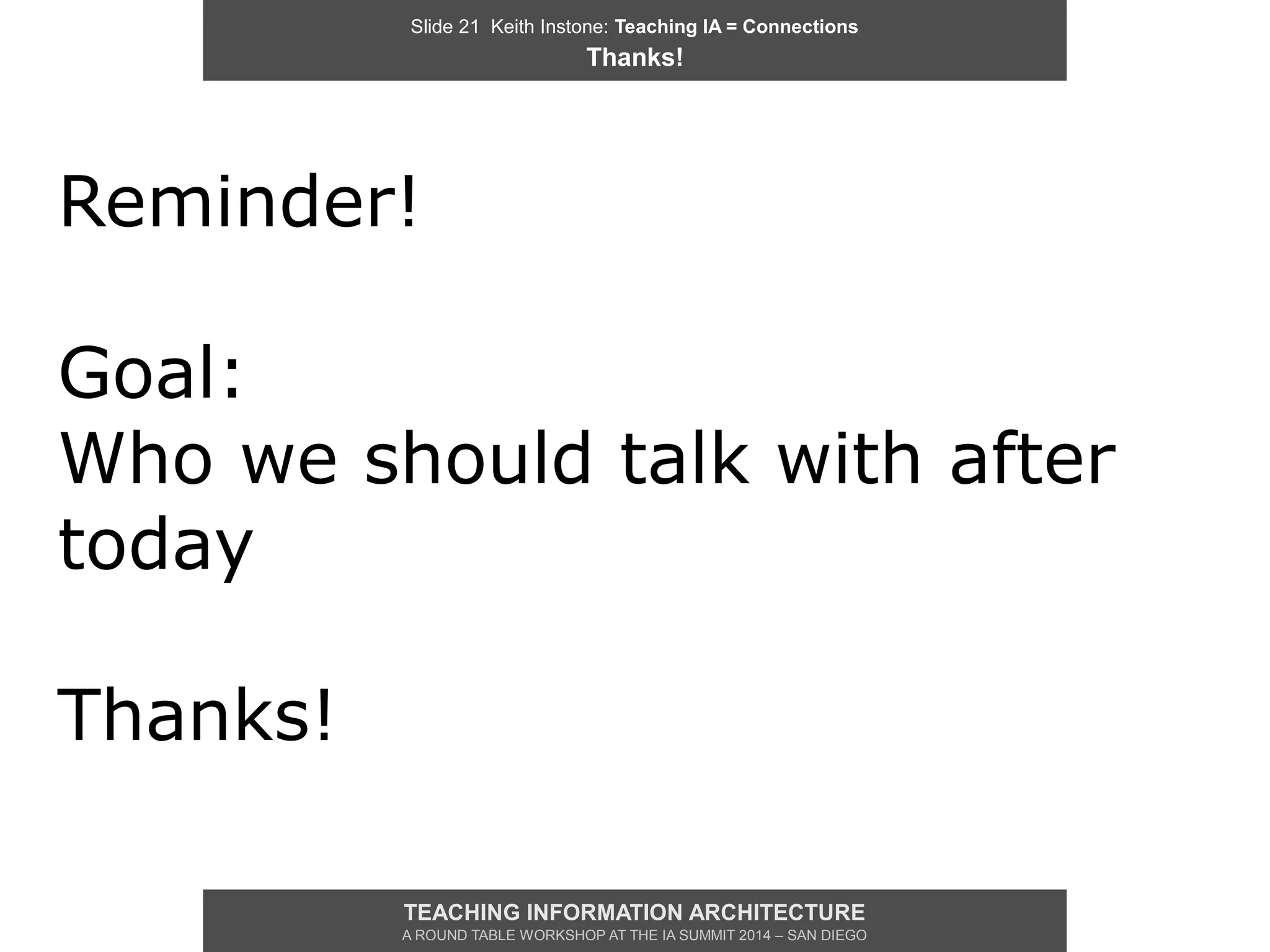 Slide 21 Keith Instone: Teaching IA = Connections
Thanks!
TEACHING INFORMATION ARCHITECTURE
A ROUND TABLE WORKSHOP AT THE IA SUMMIT 2014 – SAN DIEGO
Reminder!
Goal:
Who we should talk with after
today
Thanks!
 