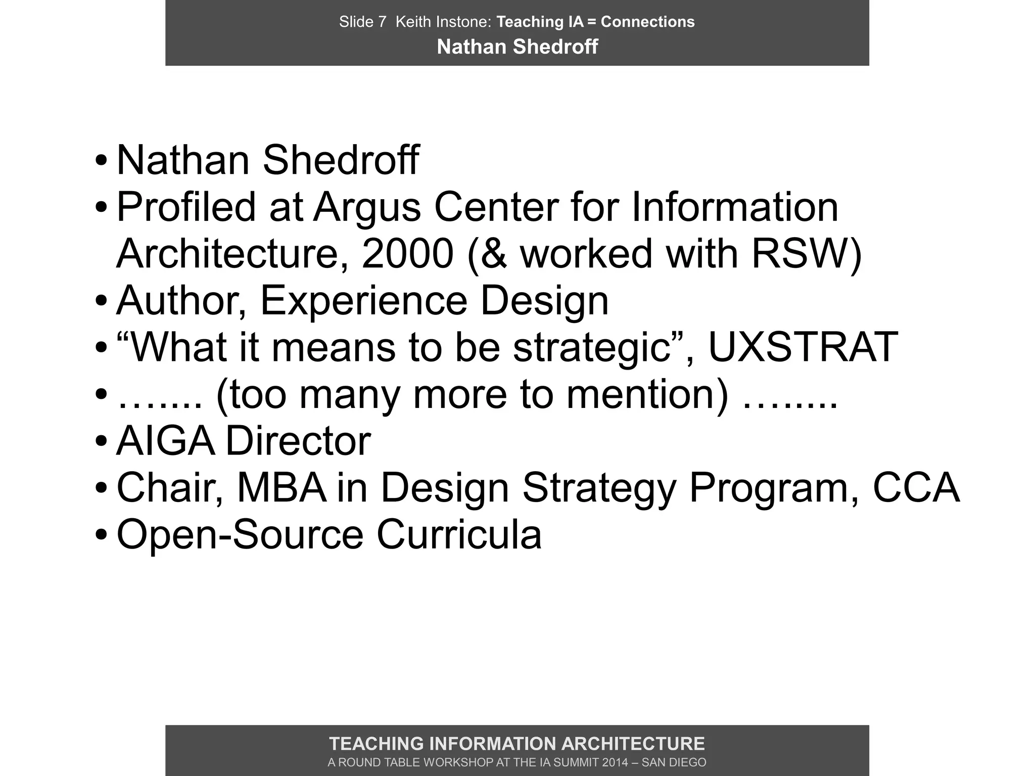 Slide 7 Keith Instone: Teaching IA = Connections
Nathan Shedroff
TEACHING INFORMATION ARCHITECTURE
A ROUND TABLE WORKSHOP AT THE IA SUMMIT 2014 – SAN DIEGO
● Nathan Shedroff
● Profiled at Argus Center for Information
Architecture, 2000 (& worked with RSW)
● Author, Experience Design
● “What it means to be strategic”, UXSTRAT
● ….... (too many more to mention) ….....
● AIGA Director
● Chair, MBA in Design Strategy Program, CCA
● Open-Source Curricula
 