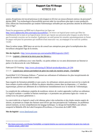 Rapport Cas Fil Rouge
                                                   KITECO 2.0
                                                                                                               

années d'expérience de travail précieuse (à développer) et d'éviter un renouvellement onéreux du personnel'',
déclare IBM. ''Les technologies d'accessibilité peuvent aider les travailleurs plus âgés à rester productifs.
Elles offrent des fonctionnalités qui rendent l'informatique utilisable par une personne atteinte de déficiences
liées à l'âge''.

Parmi les programmes qu'IBM met à disposition (en ligne sur
http://www.alphaworks.ibm.com/topics/accessibility), on trouve un logiciel pour souris qui filtre les
tremblements de la main et un logiciel pour clavier qui s'ajuste aux pressions plus longues ou plus brèves
que la normale exercées sur les touches. Egalement, un outil permet de remettre automatiquement en forme
les pages web pour les personnes qui souffrent d'une mauvaise vue, accompagné d‟un outil de synthèse
vocale.

Dans le même temps, IBM lance un service de conseil aux entreprises pour gérer la multiplication des
travailleurs atteignant l'âge de la retraite.

Site des logiciels : http://www.presence-pc.com/actualite/IBM-logiciels-12647/
2.3.1.4 - Logiciel « Internet et la micro pour les Séniors »

Entrez en visio conférence avec votre famille, vos petits enfants ou vos amis directement sur Internet et
partez à la découverte de votre Ordinateur.

Fabricant CD Training : http://www.cd-training.fr/?&feed=product&product_id=294
2.3.1.5 - Logiciel pour séniors permettant de gérer les mails de manière simple - FamilyMail

FamilyMail V.8.2 Christmas Edition » 54 permet aux utilisateurs d‟ordinateurs les plus inexpérimentés de
gérer de manière très simple leurs e-mails.

Sans requérir de formation préalable et sans souris, les utilisateurs séniors peuvent recevoir les e-mails de
leurs enfants et petits-enfants et afficher les photos attachées comme dans un diaporama. » L‟interface
ergonomique, permet aux débutants de se familiariser immédiatement avec le monde de l‟informatique.

La complexité des ordinateurs empêche de nombreux séniors de vouloir apprendre à utiliser un ordinateur.
Ce logiciel souhaite « combler la fracture numérique » et permettre aux personnes âgées de « rester en
contact avec les jeunes générations ».

La convivialité de ce logiciel e-mail a été obtenue grâce à des recherches et des études menées auprès de
séniors, en prenant en compte des facteurs aussi divers que leur perception de l‟ordinateur, les problèmes
sensori-moteurs, ou leur compréhension du langage technique. Le design de FamilyMail a par ailleurs
remporté la Médaille d'Or du Label Européen d'Excellence, à l'ouverture du CeBIT 2004.

Site du logiciel : www.familymail.com




54
     http://www.senioractu.com/Suisse-FamilyMail,-un-logiciel-destine-aux-seniors-permettant-de-gerer-les-mails-de-
     maniere-simple_a3821.html


                                                                                                        Page 100 sur 211
 