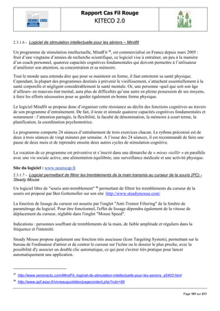 Rapport Cas Fil Rouge
                                                    KITECO 2.0
                                                                                                                    

2.3.1.6 - Logiciel de stimulation intellectuelle pour les séniors – Mindfit

Un programme de stimulation intellectuelle, MindFit 55, est commercialisé en France depuis mars 2005 :
fruit d‟une vingtaine d‟années de recherche scientifique, ce logiciel vise à entraîner, un peu à la manière
d‟un coach personnel, quatorze capacités cognitives fondamentales qui doivent permettre à l‟utilisateur
d‟améliorer son attention, sa concentration et sa mémoire.
Tout le monde aura entendu dire que pour se maintenir en forme, il faut entretenir sa santé physique.
Cependant, la plupart des programmes destinés à prévenir le vieillissement, s‟attachent essentiellement à la
santé corporelle et négligent considérablement la santé mentale. Or, une personne -quel que soit son âge
d‟ailleurs- en mauvais état mental, aura plus de difficultés qu‟une autre en pleine possession de ses moyens,
à faire les efforts nécessaires pour se garder également en bonne forme physique.

Le logiciel Mindfit se propose donc d‟organiser cette résistance au déclin des fonctions cognitives au travers
de son programme d‟entraînement. De fait, il teste et stimule quatorze capacités cognitives fondamentales et
notamment : l‟attention partagée, la flexibilité, la faculté de dénomination, la mémoire à court terme, la
planification, la coordination psychomotrice.

Le programme comporte 24 séances d‟entraînement de trois exercices chacun. Le rythme préconisé est de
deux à trois séances de vingt minutes par semaine. A l‟issue des 24 séances, il est recommandé de faire une
pause de deux mois et de reprendre ensuite deux autres cycles de stimulation cognitive.

La vocation de ce programme est préventive et s‟inscrit dans une démarche de « mieux vieillir » en parallèle
avec une vie sociale active, une alimentation équilibrée, une surveillance médicale et une activité physique.

Site du logiciel : www.neurocap.fr
2.3.1.7 - Logiciel permettant de filtrer les tremblements de la main transmis au curseur de la souris (PC) -
Steady Mouse

Un logiciel libre de "souris anti-tremblement" 56 permettant de filtrer les tremblements du curseur de la
souris est proposé par Ben Gottemoller sur son site :http://www.steadymouse.com/

La fonction de lissage du curseur est assurée par l'onglet "Anti-Tremor Filtering" de la fenêtre de
paramétrage du logiciel. Pour être fonctionnel, l'effet de lissage dépendra également de la vitesse de
déplacement du curseur, réglable dans l'onglet "Mouse Speed".

Indications : personnes souffrant de tremblements de la main, de faible amplitude et réguliers dans la
fréquence et l'intensité.

Steady Mouse propose également une fonction très asucieuse (Icon Targeting System), permettant sur le
bureau de l'ordinateur d'attirer et de centrer le curseur sur l'icône ou le dossier le plus proche, avec la
possibilité d'y associer un double clic automatique, ce qui peut s'avérer très pratique pour lancer
automatiquement une application.



55
     http://www.senioractu.com/MindFit,-logiciel-de-stimulation-intellectuelle-pour-les-seniors_a5403.html
56
     http://www.apf.asso.fr/vivreauquotidien/pagecontent.php?rubr=69


                                                                                                             Page 101 sur 211
 