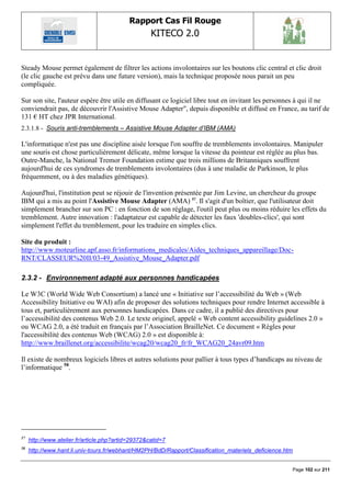 Rapport Cas Fil Rouge
                                                    KITECO 2.0
                                                                                                             

Steady Mouse permet également de filtrer les actions involontaires sur les boutons clic central et clic droit
(le clic gauche est prévu dans une future version), mais la technique proposée nous parait un peu
compliquée.

Sur son site, l'auteur espère être utile en diffusant ce logiciel libre tout en invitant les personnes à qui il ne
conviendrait pas, de découvrir l'Assistive Mouse Adapter", depuis disponible et diffusé en France, au tarif de
131 € HT chez JPR International.
2.3.1.8 - Souris anti-tremblements – Assistive Mouse Adapter d‟IBM (AMA)

L'informatique n'est pas une discipline aisée lorsque l'on souffre de tremblements involontaires. Manipuler
une souris est chose particulièrement délicate, même lorsque la vitesse du pointeur est réglée au plus bas.
Outre-Manche, la National Tremor Foundation estime que trois millions de Britanniques souffrent
aujourd'hui de ces syndromes de tremblements involontaires (dus à une maladie de Parkinson, le plus
fréquemment, ou à des maladies génétiques).

Aujourd'hui, l'institution peut se réjouir de l'invention présentée par Jim Levine, un chercheur du groupe
IBM qui a mis au point l'Assistive Mouse Adapter (AMA) 57. Il s'agit d'un boîtier, que l'utilisateur doit
simplement brancher sur son PC : en fonction de son réglage, l'outil peut plus ou moins réduire les effets du
tremblement. Autre innovation : l'adaptateur est capable de détecter les faux 'doubles-clics', qui sont
simplement l'effet du tremblement, pour les traduire en simples clics.

Site du produit :
http://www.moteurline.apf.asso.fr/informations_medicales/Aides_techniques_appareillage/Doc-
RNT/CLASSEUR%20II/03-49_Assistive_Mouse_Adapter.pdf

2.3.2 - Environnement adapté aux personnes handicapées

Le W3C (World Wide Web Consortium) a lancé une « Initiative sur l‟accessibilité du Web » (Web
Accessibility Initiative ou WAI) afin de proposer des solutions techniques pour rendre Internet accessible à
tous et, particulièrement aux personnes handicapées. Dans ce cadre, il a publié des directives pour
l‟accessibilité des contenus Web 2.0. Le texte originel, appelé « Web content accessibility guidelines 2.0 »
ou WCAG 2.0, a été traduit en français par l‟Association BrailleNet. Ce document « Règles pour
l'accessibilité des contenus Web (WCAG) 2.0 » est disponible à:
http://www.braillenet.org/accessibilite/wcag20/wcag20_fr/fr_WCAG20_24avr09.htm

Il existe de nombreux logiciels libres et autres solutions pour pallier à tous types d‟handicaps au niveau de
l‟informatique 58.




57
     http://www.atelier.fr/article.php?artid=29372&catid=7
58
     http://www.hant.li.univ-tours.fr/webhant/HM2PH/BdD/Rapport/Classification_materiels_deficience.htm


                                                                                                      Page 102 sur 211
 
