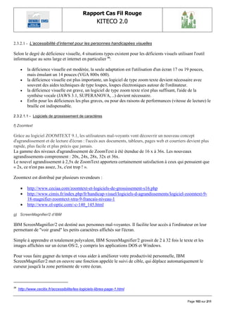 Rapport Cas Fil Rouge
                                                       KITECO 2.0
                                                                                                             

2.3.2.1 - L‟accessibilité d‟internet pour les personnes handicapées visuelles

Selon le degré de déficience visuelle, 4 situations types existent pour les déficients visuels utilisant l'outil
informatique au sens large et internet en particulier 59:

         la déficience visuelle est modérée, la seule adaptation est l'utilisation d'un écran 17 ou 19 pouces,
          mais émulant un 14 pouces (VGA 800x 600).
         la déficience visuelle est plus importante, un logiciel de type zoom texte devient nécessaire avec
          souvent des aides techniques de type loupes, loupes électroniques autour de l'ordinateur.
         la déficience visuelle est grave, un logiciel de type zoom texte n'est plus suffisant, l'aide de la
          synthèse vocale (JAWS 3.1, SUPERANOVA, ..) devient nécessaire.
         Enfin pour les déficiences les plus graves, ou pour des raisons de performances (vitesse de lecture) le
          braille est indispensable.

2.3.2.1.1 - Logiciels de grossissement de caractères

f) Zoomtext

Grâce au logiciel ZOOMTEXT 9.1, les utilisateurs mal-voyants vont découvrir un nouveau concept
d'agrandissement et de lecture d'écran : l'accès aux documents, tableurs, pages web et courriers devient plus
rapide, plus facile et plus précis que jamais.
La gamme des niveaux d'agrandissement de ZoomText à été étendue de 16 x à 36x. Les nouveaux
agrandissements comprennent : 20x, 24x, 28x, 32x et 36x.
Le nouvel agrandissement à 2,5x de ZoomText apportera certainement satisfaction à ceux qui pensaient que
« 2x, ce n'est pas assez, 3x, c'est trop ! ».

Zoomtext est distribué par plusieurs revendeurs :

         http://www.ceciaa.com/zoomtext-et-logiciels-de-grossissement-s16.php
         http://www.cimis.fr/index.php/fr/handicap-visuel/logiciels-d-agrandissements/logiciel-zoomtext-9-
          18-magnifier-zoomtext-xtra-9-francais-niveau-1
         http://www.ol-optic.com/-c-140_145.html

g) ScreenMagnifier/2 d‟IBM

IBM ScreenMagnifier/2 est destiné aux personnes mal-voyantes. Il facilite leur accès à l'ordinateur en leur
permettant de "voir grand" les petits caractères affichés sur l'écran.

Simple à apprendre et totalement polyvalent, IBM ScreenMagnifier/2 grossit de 2 à 32 fois le texte et les
images affichées sur un écran OS/2, y compris les applications DOS et Windows.

Pour vous faire gagner du temps et vous aider à améliorer votre productivité personnelle, IBM
ScreenMagnifier/2 met en oeuvre une fonction appelée le suivi de cible, qui déplace automatiquement le
curseur jusqu'à la zone pertinente de votre écran.



59
     http://www.cecitix.fr/accessibilite/les-logiciels-libres-page-1.html


                                                                                                      Page 103 sur 211
 