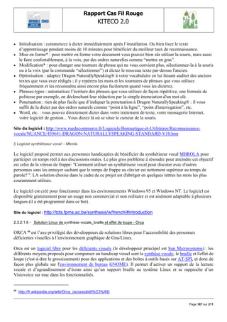 Rapport Cas Fil Rouge
                                                   KITECO 2.0
                                                                                                        

    Initialisation : commencez à dicter immédiatement après l‟installation. Ou bien lisez le texte
     d‟apprentissage pendant moins de 10 minutes pour bénéficier du meilleur taux de reconnaissance.
    Mise en forme* : pour mettre en forme votre document vous pouvez bien sûr utiliser la souris, mais aussi
     le faire confortablement, à la voix, par des ordres naturelles comme “mettre en gras”.
    Modification* : pour changer une tournure de phrase qui ne vous convient plus, sélectionnez-la à la souris
     ou à la voix (par la commande “sélectionner”) et dictez le nouveau texte par-dessus l'ancien.
    Optimisation : adaptez Dragon NaturallySpeaking® à votre vocabulaire en lui faisant auditer des anciens
     textes que vous avez rédigés ; il y repérera les mots et les tournures de phrases que vous utilisez
     fréquemment et les reconnaîtra ainsi encore plus facilement quand vous les dicterez.
    Phrases-types : automatisez l‟écriture des phrases que vous utilisez de façon répétitive, une formule de
     politesse par exemple, en déclenchant leur rédaction par la simple énonciation d'un mot clé.
    Ponctuation : rien de plus facile que d‟indiquer la ponctuation à Dragon NaturallySpeaking® : il vous
     suffit de la dicter par des ordres naturels comme “point à la ligne”, “point d'interrogation”, etc.
    Word, etc. : vous pouvez directement dicter dans votre traitement de texte, votre messagerie Internet,
     votre logiciel de gestion... Vous dictez là où se situe le curseur de la souris.

Site du logiciel : http://www.rueducommerce.fr/Logiciels/Bureautique-et-Utilitaires/Reconnaissance-
vocale/NUANCE/439641-DRAGON-NATURALLYSPEAKING-STANDARD-V10.htm

l) Logiciel synthétiseur vocal – Mbrola

Le logiciel proposé permet aux personnes handicapées de bénéficier du synthétiseur vocal MBROLA pour
participer en temps réel à des discussions orales. Le plus gros problème à résoudre pour atteindre cet objectif
est celui de la vitesse de frappe: "Comment utiliser un synthétiseur vocal pour discuter avec d'autres
personnes sans les ennuyer sachant que le temps de frappe au clavier est nettement supérieur au temps de
parole? ". LA solution choisie dans le cadre de ce projet est d'abréger en quelques lettres les mots les plus
couramment utilisés.

Le logiciel est créé pour fonctionner dans les environnements Windows 95 et Windows NT. Le logiciel est
disponible gratuitement pour un usage non commercial et non militaire et est aisément adaptable à plusieurs
langues (il a été programmé dans ce but).

Site du logiciel : http://tcts.fpms.ac.be/synthesis/w/french/#introduction

2.3.2.1.6 - Solution Linux de synthèse vocale, braille et effet de loupe - Orca

ORCA 60 est l‟axe privilégié des développeurs de solutions libres pour l‟accessibilité des personnes
déficientes visuelles à l‟environnement graphique de Gnu/Linux.

Orca est un logiciel libre pour les déficients visuels (le développeur principal est Sun Microsystems) : les
différents moyens proposés pour compenser un handicap visuel sont la synthèse vocale, le braille et l'effet de
loupe (c'est-à-dire le grossissement) pour des applications et des boîtes à outils basés sur AT-SPI, et donc de
façon plus globale sur l'environnement de bureau GNOME). Il permet d‟activer un support de la lecture
vocale et d‟agrandissement d‟écran ainsi qu‟un support braille au système Linux et se rapproche d‟un
Visiovoice sur mac dans les fonctionnalités.


60
     http://fr.wikipedia.org/wiki/Orca_(accessibilit%C3%A9)


                                                                                                 Page 107 sur 211
 