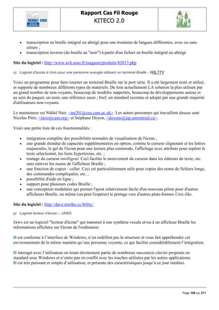 Rapport Cas Fil Rouge
                                                   KITECO 2.0
                                                                                                           

       transcription en braille intégral ou abrégé pour une trentaine de langues différentes, avec ou sans
        césure ;
       transcription inverse (du braille au "noir") à partir d'un fichier en braille intégral ou abrégé

Site du logiciel : http://www.avh.asso.fr/magasin/produits/82013.php

o) Logiciel d'accès à Unix pour une personne aveugle utilisant un terminal Braille - BRLTTY

Voici un programme pour faire tourner un terminal Braille sur le port série. Il a été largement testé et utilisé,
et supporte de nombreux différents types de matériels. De loin actuellement LA solution la plus utilisée par
un grand nombre de non-voyants, beaucoup de modèles supportés, beaucoup de développements autour et
au sein du paquet, un nom, une référence aussi ; bref, un standard reconnu et adopté par une grande majorité
d'utilisateurs non-voyants.

Le mainteneur est Nikhil Nair, <nn201@cus.cam.ac.uk>. Les autres personnes qui travaillent dessus sont
Nicolas Pitre, <nico@cam.org> et Stéphane Doyon, <doyons@jsp.umontreal.ca>.

Voici une petite liste de ces fonctionnalités :

       intégration complète des possibilités normales de visualisation de l'écran ;
       une grande étendue de capacités supplémentaires en option, comme le curseur clignotant et les lettres
        majuscules, le gel de l'écran pour une lecture plus commode, l'affichage avec attributs pour repérer le
        texte sélectionné, les liens hypertextes, etc. ;
       routage du curseur intelligent. Ceci facilite le mouvement du curseur dans les éditeurs de texte, etc.
        sans enlever les mains de l'afficheur Braille ;
       une fonction de copier / coller. Ceci est particulièrement utile pour copier des noms de fichiers longs,
        des commandes compliquées, etc. ;
       possibilité d'aide en ligne ;
       support pour plusieurs codes Braille ;
       une conception modulaire qui permet l'ajout relativement facile d'un nouveau pilote pour d'autres
        afficheurs Braille, ou même (on peut l'espérer) le portage vers d'autres plate-formes Unix-like.

Site du logiciel : http://dave.mielke.cc/brltty/
p) Logiciel lecteur d‟écran – JAWS

Jaws est un logiciel "lecteur d'écran" qui transmet à une synthèse vocale et/ou à un afficheur Braille les
informations affichées sur l'écran de l'ordinateur.

Il est conforme à l‟interface de Windows, n‟en redéfinit pas la structure et vous fait appréhender cet
environnement de la même manière qu‟une personne voyante, ce qui facilite considérablement l‟intégration.

Il interagit avec l‟utilisateur en tirant étroitement partie de nombreux raccourcis clavier proposés en
standard sous Windows et n‟entre pas en conflit avec les touches utilisées par les autres applications.
Il est très puissant et simple d‟utilisation, et présente des caractéristiques jusqu‟à ce jour inédites.




                                                                                                   Page 109 sur 211
 