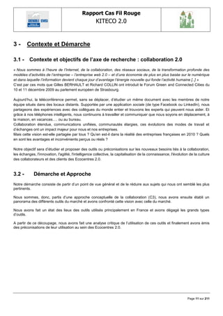Rapport Cas Fil Rouge
                                                      KITECO 2.0
                                                                                                                        

3-      Contexte et Démarche

3.1 -     Contexte et objectifs de l‟axe de recherche : collaboration 2.0
« Nous sommes à l‟heure de l‟Internet, de la collaboration, des réseaux sociaux, de la transformation profonde des
modèles d‟activités de l‟entreprise – l‟entreprise web 2.0 – et d‟une économie de plus en plus basée sur le numérique
et dans laquelle l‟information devient chaque jour d‟avantage l‟énergie nouvelle qui fonde l‟activité humaine [..] »
C‘est par ces mots que Gilles BERHAULT et Richard COLLIN ont introduit le Forum Green and Connected Cities du
10 et 11 décembre 2009 au parlement européen de Strasbourg.

Aujourd‘hui, la téléconférence permet, sans se déplacer, d‘étudier un même document avec les membres de notre
équipe situés dans des locaux distants. Supportée par une application sociale (de type Facebook ou LinkedIn), nous
partageons des expériences avec des collègues du monde entier et trouvons les experts qui peuvent nous aider. Et
grâce à nos téléphones intelligents, nous continuons à travailler et communiquer que nous soyons en déplacement, à
la maison, en vacances…. ou au bureau.
Collaboration étendue, communications unifiées, communautés élargies, ces évolutions des modes de travail et
d‘échanges ont un impact majeur pour nous et nos entreprises.
Mais cette vision est-elle partagée par tous ? Qu‘en est-il dans la réalité des entreprises françaises en 2010 ? Quels
en sont les avantages et inconvénients perçus ou réels ?

Notre objectif sera d‘étudier et proposer des outils ou préconisations sur les nouveaux besoins liés à la collaboration,
les échanges, l'innovation, l'agilité, l'intelligence collective, la capitalisation de la connaissance, l'évolution de la culture
des collaborateurs et des clients des Ecocentres 2.0.



3.2 -        Démarche et Approche
Notre démarche consiste de partir d‘un point de vue général et de le réduire aux sujets qui nous ont semblé les plus
pertinents.

Nous sommes, donc, partis d‘une approche conceptuelle de la collaboration (C3), nous avons ensuite établi un
panorama des différents outils du marché et avons confronté cette vision avec celle du marché.

Nous avons fait un état des lieux des outils utilisés principalement en France et avons dégagé les grands types
d‘outils.

A partir de ce découpage, nous avons fait une analyse critique de l‘utilisation de ces outils et finalement avons émis
des préconisations de leur utilisation au sein des Ecocentres 2.0.




                                                                                                                  Page 11 sur 211
 