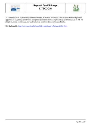 Rapport Cas Fil Rouge
                                               KITECO 2.0
                                                                                                         

Il s‟interface avec la plupart des appareils Braille du marché. Un pilote a par ailleurs été réalisé pour les
appareils de la gamme euroBraille, qui optimise son utilisation. Les principales commandes de JAWS ont
été par exemple positionnées sur les touches de fonctions de nos appareils Braille.

Site du logiciel : http://www.eurobraille.com/index.php?page=p-lecteur&title=Jaws




                                                                                                  Page 110 sur 211
 