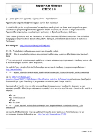 Rapport Cas Fil Rouge
                                                  KITECO 2.0
                                                                                                              

q) Logiciel gratuit pour apprendre à taper au clavier – ApprentiClavier

ApprentiClavier permet l'apprentissage du clavier d'un ordinateur.

Il est utilisable par les aveugles munis d'une synthèse vocale pilotée par Jaws, ainsi que par les voyants.
Les exercices progressifs permettent d'apprendre à taper au clavier, en utilisant le doigté convenable.
ApprentiClavier permet de connaître toutes les touches et d'améliorer la vitesse de frappe.

Cette version gratuite ne peut pas être vendue, ni incluse dans une diffusion commerciale. Son utilisation
n'engage pas la responsabilité de son auteur, Hervé Béranger, concernant la détérioration de fichiers de
l'utilisateur.

Site du logiciel : http://www.winaide.net/article83.html

2.3.2.2 - Produits informatiques pour personnes à mobilité réduite
2.3.2.2.1 - Site de produits informatiques, accessoires et mobiliers pour personnes à handicap moteur ou visuel –
Cimis

L‟Ecocentre pourrait investir dans du mobilier et certains accessoires pour personnes à handicap moteur afin
d‟installer quelques bureaux à leur disposition.

La société Cimis est spécialiste de l'informatique au service du handicap et propose ses produits sur :
http://www.cimis.fr/
2.3.2.2.2 - Postes informatiques spécialisés auprès des personnes ayant un handicap moteur, visuel ou sensoriel

Le site http://www.hant.li.univ-
tours.fr/webhant/HM2PH/BdD/Rapport/Classification_materiels_deficience.htm présente une classification
de matériels par types d'handicap et propose des fournisseurs pour chaque matériel.

Les matériels présentés peuvent aider une grande partie des personnes handicapées à devenir le plus
autonome possible. 4 handicaps majeurs sont considérés pour apporter une liste non exhaustive des matériels
adaptés :

     La vue
     La communication
     L'ouïe
     La dextérité
2.3.2.2.3 - Toutes les aides techniques d'informatique pour les personnes en situation de handicap – JPR
International

La société JPR International propose également toutes les aides techniques d'informatique pour les
personnes en situation de handicap sur : http://www.jpr-international.fr/%20




                                                                                                       Page 111 sur 211
 