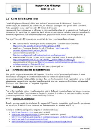 Rapport Cas Fil Rouge
                                                KITECO 2.0
                                                                                                           

2.5 - Liens avec d‟autres lieux
Dans le Chapitre sur l‟Interopérabilité nous parlons d‟interconnexion de l‟Ecocentre 2.0 avec les
télétravailleurs, les entreprises, les collectivités, les nomades, les usagers ainsi que les autres Ecocentres.
Notre approche « social » de l‟Ecocentre 2.0 permet de favoriser :
La proximité, l‟apprentissage de la tolérance, la citoyenneté et la solidarité, la prévention de l‟isolement, la
valorisation des mémoires, du patrimoine local, démarche participative, création artistique ou culturelle,
animation, organisation d‟un événement (exposition, projection vidéo, édition d‟un ouvrage illustré...)

Pour cela l‟Ecocentre 2.0 proposera sur son portail des liens vers d‟autres lieux, tels que :

         Des Espaces Publics Numériques (EPN), exemple pour l‟Ecocentre de de Grenoble :
          http://www.ville-grenoble.fr/jsp/site/Portal.jsp?page_id=511
         des Centres Communal d'Action Sociale (CCAS), ex : http://www.ville-
          grenoble.fr/jsp/site/Portal.jsp?page_id=230
         des associations de retraités, ex :
          http://www.udiage.org/french/partenai/part_ass_synd_ret_pag.html
         des structures d'aide aux victimes, de services sociaux et de centres de soins spécialisés, ex :
          http://sante.grenoble-univ.fr/87911962/0/fiche___article/&RH=GUSANFR_03
         des compagnies artistiques, ex : http://www.annuaire-mairie.fr/entreprise-activites-creatives-
          artistiques-spectacle-ville-grenoble.html
         un service municipal, une ville d‟un autre pays (e-jumelage), etc…
2.6 - Transformation des comportements
Afin que les usagers se sentent bien à l‟Ecocentre 2.0 et aient envie d‟y revenir régulièrement, il serait
nécessaire qu‟une enquête de satisfaction soit menée sur leur niveau de satisfaction.
Les usagers pourraient également être impliqués dans son fonctionnement et son organisation via une boite à
idées dans un premier temps, puis dans le déploiement de nouveaux services ou de solutions intéressants à
développer pour l‟Ecocentre, si l‟usager est disponible.
2.6.1 - Boite à idées

Pour se faire une boite à idées virtuelle accessible à partir du Portail pourrait collecter leur envies, remarques
et idées d‟amélioration. En optant pour un format électronique, la gestion et le traitement des idées peuvent
s'en trouver grandement facilités, comme l'archivage d'ailleurs.
2.6.2 - Enquête de satisfaction

Tous les ans, une enquête de satisfaction des usagers de l‟Ecocentre pourrait être lancée pour les questionner
sur leur niveau de satisfaction au niveau de son fonctionnement, ses services, son SI, etc ...

Il existe de nombreux de logiciels d‟enquête de satisfaction tels que :
     http://www.limesurvey.org/ (open source gratuit)
     http://www.mon-enquete-enligne.fr/ (solution en version beta gratuite)
     http://www.wysuforms.com/enquete-de-satisfaction/enquetes-satisfaction-methodologie.php
     http://www.sodevlog.fr/questionnaire.en.ligne/
     http://interceptum.com/page.do?action=viewPage&alias=home&langCode=fr


                                                                                                    Page 114 sur 211
 
