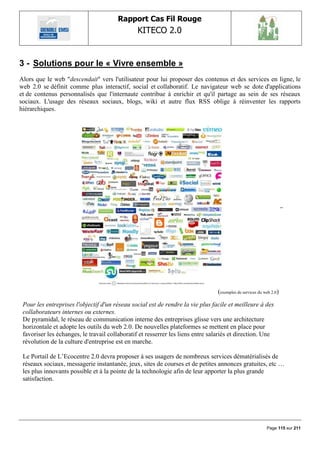 Rapport Cas Fil Rouge
                                                KITECO 2.0
                                                                                                                     

3 - Solutions pour le « Vivre ensemble »
Alors que le web "descendait" vers l'utilisateur pour lui proposer des contenus et des services en ligne, le
web 2.0 se définit comme plus interactif, social et collaboratif. Le navigateur web se dote d'applications
et de contenus personnalisés que l'internaute contribue à enrichir et qu'il partage au sein de ses réseaux
sociaux. L'usage des réseaux sociaux, blogs, wiki et autre flux RSS oblige à réinventer les rapports
hiérarchiques.




                                                                                 (exemples de services du web 2.0)
 Pour les entreprises l'objectif d'un réseau social est de rendre la vie plus facile et meilleure à des
 collaborateurs internes ou externes.
 De pyramidal, le réseau de communication interne des entreprises glisse vers une architecture
 horizontale et adopte les outils du web 2.0. De nouvelles plateformes se mettent en place pour
 favoriser les échanges, le travail collaboratif et resserrer les liens entre salariés et direction. Une
 révolution de la culture d'entreprise est en marche.

 Le Portail de L‟Ecocentre 2.0 devra proposer à ses usagers de nombreux services dématérialisés de
 réseaux sociaux, messagerie instantanée, jeux, sites de courses et de petites annonces gratuites, etc …
 les plus innovants possible et à la pointe de la technologie afin de leur apporter la plus grande
 satisfaction.




                                                                                                           Page 115 sur 211
 
