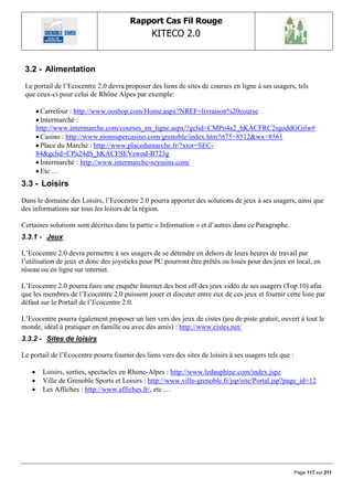 Rapport Cas Fil Rouge
                                                KITECO 2.0
                                                                                                               

 3.2 - Alimentation
 Le portail de l‟Ecocentre 2.0 devra proposer des liens de sites de courses en ligne à ses usagers, tels
 que ceux-ci pour celui de Rhône Alpes par exemple:

        Carrefour : http://www.ooshop.com/Home.aspx?NREF=livraison%20course
        Intermarché :
       http://www.intermarche.com/courses_en_ligne.aspx/?gclid=CMPo4a2_hKACFRC2sgoddGGilw#
        Casino : http://www.monsupercasino.com/grenoble/index.htm?rt75=8512&wx=8561
        Place du Marché : http://www.placedumarche.fr/?xtor=SEC-
       84&gclid=CPa24dS_hKACFSEVswod-B723g
        Intermarché : http://www.intermarche-seyssins.com/
        Etc …
3.3 - Loisirs
Dans le domaine des Loisirs, l‟Ecocentre 2.0 pourra apporter des solutions de jeux à ses usagers, ainsi que
des informations sur tous les loisirs de la région.

Certaines solutions sont décrites dans la partie « Information » et d‟autres dans ce Paragraphe.
3.3.1 - Jeux

L‟Ecocentre 2.0 devra permettre à ses usagers de se détendre en dehors de leurs heures de travail par
l‟utilisation de jeux et donc des joysticks pour PC pourront être prêtés ou loués pour des jeux en local, en
réseau ou en ligne sur internet.

L‟Ecocentre 2.0 pourra faire une enquête Internet des best off des jeux vidéo de ses usagers (Top 10) afin
que les membres de l‟Ecocentre 2.0 puissent jouer et discuter entre eux de ces jeux et fournir cette liste par
défaut sur le Portail de l‟Ecocentre 2.0.

L‟Ecocentre pourra également proposer un lien vers des jeux de cistes (jeu de piste gratuit, ouvert à tout le
monde, idéal à pratiquer en famille ou avec des amis) : http://www.cistes.net/
3.3.2 - Sites de loisirs

Le portail de l‟Ecocentre pourra fournir des liens vers des sites de loisirs à ses usagers tels que :

        Loisirs, sorties, spectacles en Rhone-Alpes : http://www.ledauphine.com/index.jspz
        Ville de Grenoble Sports et Loisirs : http://www.ville-grenoble.fr/jsp/site/Portal.jsp?page_id=12
        Les Affiches : http://www.affiches.fr/, etc …




                                                                                                        Page 117 sur 211
 
