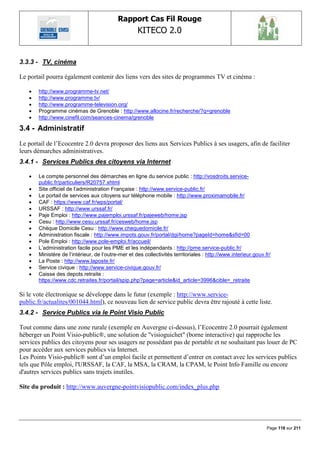 Rapport Cas Fil Rouge
                                                    KITECO 2.0
                                                                                                                       

3.3.3 - TV, cinéma

Le portail pourra également contenir des liens vers des sites de programmes TV et cinéma :

      http://www.programme-tv.net/
      http://www.programme.tv/
      http://www.programme-television.org/
      Programme cinémas de Grenoble : http://www.allocine.fr/recherche/?q=grenoble
      http://www.cinefil.com/seances-cinema/grenoble

3.4 - Administratif
Le portail de l‟Ecocentre 2.0 devra proposer des liens aux Services Publics à ses usagers, afin de faciliter
leurs démarches administratives.
3.4.1 - Services Publics des citoyens via Internet

      Le compte personnel des démarches en ligne du service public : http://vosdroits.service-
       public.fr/particuliers/R20757.xhtml
      Site officiel de l‘administration Française : http://www.service-public.fr/
      Le portail de services aux citoyens sur téléphone mobile : http://www.proximamobile.fr/
      CAF : https://www.caf.fr/wps/portal/
      URSSAF : http://www.urssaf.fr/
      Paje Emploi : http://www.pajemploi.urssaf.fr/pajeweb/home.jsp
      Cesu : http://www.cesu.urssaf.fr/cesweb/home.jsp
      Chèque Domicile Cesu : http://www.chequedomicile.fr/
      Administration fiscale : http://www.impots.gouv.fr/portal/dgi/home?pageId=home&sfid=00
      Pole Emploi : http://www.pole-emploi.fr/accueil/
      L‘administration facile pour les PME et les indépendants : http://pme.service-public.fr/
      Ministère de l‘intérieur, de l‘outre-mer et des collectivités territoriales : http://www.interieur.gouv.fr/
      La Poste : http://www.laposte.fr/
      Service civique : http://www.service-civique.gouv.fr/
      Caisse des depots retraite :
       https://www.cdc.retraites.fr/portail/spip.php?page=article&id_article=3996&cible=_retraite

Si le vote électronique se développe dans le futur (exemple : http://www.service-
public.fr/actualites/001044.html), ce nouveau lien de service public devra être rajouté à cette liste.
3.4.2 - Service Publics via le Point Visio Public

Tout comme dans une zone rurale (exemple en Auvergne ci-dessus), l‟Ecocentre 2.0 pourrait également
héberger un Point Visio-public®, une solution de "visioguichet" (borne interactive) qui rapproche les
services publics des citoyens pour ses usagers ne possédant pas de portable et ne souhaitant pas louer de PC
pour accéder aux services publics via Internet.
Les Points Visio-public® sont d‟un emploi facile et permettent d‟entrer en contact avec les services publics
tels que Pôle emploi, l'URSSAF, la CAF, la MSA, la CRAM, la CPAM, le Point Info Famille ou encore
d'autres services publics sans trajets inutiles.

Site du produit : http://www.auvergne-pointvisiopublic.com/index_plus.php




                                                                                                                Page 118 sur 211
 
