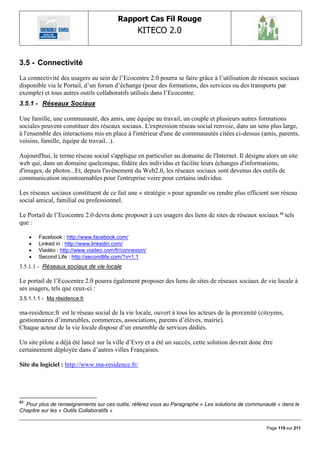 Rapport Cas Fil Rouge
                                                 KITECO 2.0
                                                                                                            

3.5 - Connectivité
La connectivité des usagers au sein de l‟Ecocentre 2.0 pourra se faire grâce à l‟utilisation de réseaux sociaux
disponible via le Portail, d‟un forum d‟échange (pour des formations, des services ou des transports par
exemple) et tous autres outils collaboratifs utilisés dans l‟Ecocentre.
3.5.1 - Réseaux Sociaux

Une famille, une communauté, des amis, une équipe au travail, un couple et plusieurs autres formations
sociales peuvent constituer des réseaux sociaux. L'expression réseau social renvoie, dans un sens plus large,
à l'ensemble des interactions mis en place à l'intérieur d'une de communautés citées ci-dessus (amis, parents,
voisins, famille, équipe de travail...).

Aujourd'hui, le terme réseau social s'applique en particulier au domaine de l'Internet. Il désigne alors un site
web qui, dans un domaine quelconque, fédère des individus et facilite leurs échanges d'informations,
d'images, de photos...Et, depuis l'avènement du Web2.0, les réseaux sociaux sont devenus des outils de
communication incontournables pour l'entreprise voire pour certains individus.

Les réseaux sociaux constituent de ce fait une « stratégie » pour agrandir ou rendre plus efficient son réseau
social amical, familial ou professionnel.

Le Portail de l‟Ecocentre 2.0 devra donc proposer à ces usagers des liens de sites de réseaux sociaux 63 tels
que :

        Facebook : http://www.facebook.com/
        Linked in : http://www.linkedin.com/
        Viadéo : http://www.viadeo.com/fr/connexion/
        Second Life : http://secondlife.com/?v=1.1
3.5.1.1 - Réseaux sociaux de vie locale

Le portail de l‟Ecocentre 2.0 pourra également proposer des liens de sites de réseaux sociaux de vie locale à
ses usagers, tels que ceux-ci :
3.5.1.1.1 - Ma résidence.fr

ma-residence.fr est le réseau social de la vie locale, ouvert à tous les acteurs de la proximité (citoyens,
gestionnaires d‟immeubles, commerces, associations, parents d‟élèves, mairie).
Chaque acteur de la vie locale dispose d‟un ensemble de services dédiés.

Un site pilote a déjà été lancé sur la ville d‟Evry et a été un succès, cette solution devrait donc être
certainement déployée dans d‟autres villes Françaises.

Site du logiciel : http://www.ma-residence.fr/




63
  Pour plus de renseignements sur ces outils, référez vous au Paragraphe « Les solutions de communauté » dans le
Chapitre sur les « Outils Collaboratifs »


                                                                                                     Page 119 sur 211
 