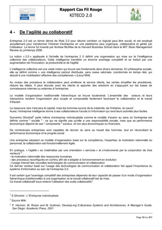 Rapport Cas Fil Rouge
                                                    KITECO 2.0
                                                                                                                     

4-        De l‟agilité au collaboratif
Entreprise 2.0 est un terme dérivé de Web 2.0 pour décrire combien un logiciel peut être social, et est employé
actuellement pour transformer l'intranet d'entreprise en une plateforme plus organique, collaborative et gérée par
l'utilisateur. Le terme fut inventé par Andrew McAfee de la Harvard Business School dans le MIT Sloan Management
Review du printemps 2006.

La notion « 2.0 » appliquée à l‘échelle de l‘entreprise 2 .0 définit une organisation qui mise sur la l‘intelligence
collective des collaborateurs. Cette intelligence transfère un énorme avantage compétitif et se traduit par une
augmentation de l'innovation, la productivité et de l'agilité.

L‘intelligence collective est une vaste notion qui trouve ses fondements dans divers domaines. En philosophie sociale,
elle se définit comme « une intelligence partout distribuée, sans cesse valorisée, coordonnée en temps réel, qui
aboutit à une mobilisation effective des compétences » [Lévy1994]

Au niveau des processus le collaborateur peut améliorer le service clients, les ventes simplifier les procédures,
réduire les délais. Il peut discuter avec les clients et apporter des solutions en s‘appuyant sur les bases de
connaissance internes ou externes à l‘entreprise.

Le modèle d‘organisation traditionnelle hiérarchique se trouve bouleversé. L‘ensemble des acteurs et leurs
interactions rendent l‘organisation plus souple et composable facilement favorisant la collaboration et le travail
d‘équipe.

La ressource rare n'est plus le capital, mais les hommes source de la créativité, de l'initiative, du savoir.
Aussi, l‘entreprise intelligente donne à ses collaborateurs l‘accès à l‘information qui rend leurs activités plus faciles.
                      1
Sumantra Ghoshal parle même d‘entreprise individualisée comme le modèle d‘avenir au sens où l'entreprise est
définie comme " sociale " : ce qui ne signifie pas qu'elle a une responsabilité sociale, mais que sa performance
économique dépend de ses " composants " sociaux, et non plus économiques ou financiers.

De nombreuses entreprises sont capables de donner du sens au travail des hommes, tout en réconciliant la
performance économique et le progrès social

Une entreprise adoptant ce modèle d‘organisation basé sur la compétence, l‘expertise, la motivation rationnelle du
personnel, la collaboration est fonctionnellement Agile.

En pratique, « l‘agilité » se matérialise par une orientation « services » et s‘instrumente par la conjonction de trois
          2
vecteurs :
- la motivation rationnelle des ressources humaines
- des processus reconfigurés en continu afin de s‘adapter à l‘environnement en évolution
- l‘usage intensif des nouvelles technologies de communication et collaboration
Ce dernier vecteur basé sur l‘usage des technologies de communication et collaboration fait appel l‘importance du
système d‘information au sein de l‘entreprise 2.0.

Il est certain que l‘avantage compétitif des entreprises dépendra de leur capacité de passer d‘un mode d‘organisation
hiérarchique (traditionnelle) à une organisation où le travail collaboratif est de mise.
Ce travail collaboratif sous entend l‘utilisation des outils collaboratifs 3.



1
    S.Ghoshal : L‟'Entreprise individualisée
2
    Source Wiki
3
    P. Harmon, M. Rosen and M. Guttman, Develop-ing E-Business Systems and Architectures. A Manager‟s Guide,
    San Diego: Academic Press, 2001


                                                                                                               Page 12 sur 211
 
