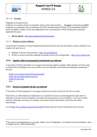 Rapport Cas Fil Rouge
                                                KITECO 2.0
                                                                                                          

3.5.1.1.2 - Peuplade

Peuplade ou le projet social.
Cohésion, vie sociale, projets à concrétiser, prêts ou dons d'accessoires…. Peuplade a commencé en 2003,
fondé par un sociologue, pour les habitants du XVIIe arrondissement de Paris. Il est maintenant étendu à
toute la Capitale. L'enjeu y est le développement de la vie de quartier, le Web n'étant qu'un outil pour
rapprocher les gens.

        Site du logiciel : http://www.peuplade.fr/home/nHome.php


3.5.1.2 - Réseaux sociaux utilitaires

Le portail de l‟Ecocentre 2.0 pourra également proposer des liens de sites de réseaux sociaux utilitaires à ses
usagers, tels que ceux-ci :

        Baobab, le réseau social utilitaire : http://www.baobab.ch/
        Wizbii, le réseau social des étudiants de grandes écoles pour entreprendre : http://www.wizbii.com/

3.5.2 - Appels vidéo et messagerie instantanée sur Internet

L‟Ecocentre 2.0 devra permettre à ces usagers de passer des appels et appels vidéos gratuits vers leurs amis
et famille afin de dialoguer avec eux en direct avec une Webcam et des outils de messagerie instantanée 64
tels que :

      http://www.skype.com/intl/fr/getconnected/
      http://fr.messenger.yahoo.com/win/
      http://fr.msn.com/
      Etc …

3.5.3 - Envoi et réception de fax via internet

L‟Ecocentre 2.0 devra proposer à ses usagers de pouvoir envoyer et recevoir des fax via email.

Pour l'envoi, il suffit d'adresser simplement un e-mail dont le texte est automatiquement repris dans la
télécopie et envoyé. Pour la réception, un numéro de fax personnel vous est attribué : vous recevez alors
toutes les télécopies envoyées à ce numéro sous forme de pièce jointe dans votre boîte aux lettres
électronique.

Le site http://www.arobase.org/services/fax.htm fournit toute une liste de fournisseurs de ce service.




64
   Pour plus de renseignements sur ces outils, référez vous au Paragraphe « Les solutions de communication » dans
le Chapitre sur les « Outils Collaboratifs »


                                                                                                   Page 120 sur 211
 