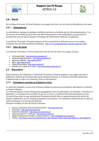 Rapport Cas Fil Rouge
                                                 KITECO 2.0
                                                                                                           

3.6 - Santé
Sur le thème de la santé, la Portail fournira à ses usagers des liens vers des sites de télémédecine et de santé.
3.6.1 - Télémédecine

La télémédecine regroupe les pratiques médicales permises ou facilitées par les télécommunications. C'est
un exercice de la médecine par le biais des télécommunications et des technologies qui permettent la
prestation de soins de santé à distance et l'échange de l'information médicale s'y rapportant.

Le portail de l‟Ecocentre 2.0 pourra proposer un lien au portail de la télésanté au cas où ses usagers
souhaitent faire des téléconsultations médicales : http://www.portailtelesante.org/index.php?op=edito
3.6.2 - Sites de Santé

Le portail de l‟Ecocentre 2.0 devra fournir des liens de sites de santé à ses usagers tels que :

      L‘Annuaire Santé : http://www.lannuairesante.fr/
      Portail médical Doctissimo : http://www.doctissimo.fr/
      Assurance Maladie : http://www.ameli.fr/
      MSA : http://www.msa.fr/
      CRAM Rhone Alpes : http://www.cramra.fr/
      Ministère de la Santé et du Sport : http://www.sante-sports.gouv.fr/

3.7 - Education
Dans le domaine de l‟Education, le Portail de l‟Ecocentre 2.0 pourra proposer à ses usagers des liens à
différentes solutions de formation telles que Formations Ouvertes et A Distance (FOAD), plateformes
d‟apprentissage en ligne (ou e-learning), Wikis et dictionnaires.
3.7.1 - Formations ouvertes et à distance (FOAD)

La notion de formation ouverte et/ou à distance désigne les processus de formation individuels ou collectifs
se faisant à distance.
La notion de distance évoque l'éloignement géographique entre les participants à la formation : formateurs et
apprenants. La formation est accessible où que l'on se trouve, en présence des autres participants ou pas.
La notion d'ouverture évoque généralement l'utilisation d'outils libres et gratuits pouvant être utilisés de
manière collaborative sans le contrôle permanent d‟un formateur. Ces formations utilisent de plus en plus les
outils numériques et les moyens de l'Internet.
Quelques exemples de sites de FOAD ci-dessous :

      Agence universitaire de la Francophonie (AUF) : http://foad.refer.org/
      Foad Spirit : http://www.foad-spirit.net/
      Foad Orion Education : http://foad.orion.education.fr/
      Foad Université UT1 Toulouse I : http://foad.univ-tlse1.fr/
      Master Professionnel Formation ouverte à distance : http://masterfoad.univ-fcomte.fr/
      ViaSyst : http://www.viasyst.com/tools/Distance_learning.php?c=MS_solutions&r=Distance_learning&lng=fr




                                                                                                    Page 121 sur 211
 