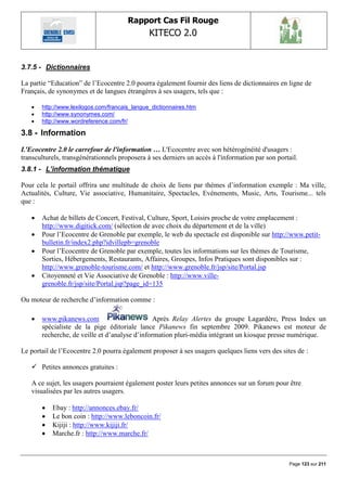 Rapport Cas Fil Rouge
                                               KITECO 2.0
                                                                                                         

3.7.5 - Dictionnaires

La partie “Education” de l‟Ecocentre 2.0 pourra également fournir des liens de dictionnaires en ligne de
Français, de synonymes et de langues étrangères à ses usagers, tels que :

      http://www.lexilogos.com/francais_langue_dictionnaires.htm
      http://www.synonymes.com/
      http://www.wordreference.com/fr/

3.8 - Information
L'Ecocentre 2.0 le carrefour de l'information … L'Ecocentre avec son hétérogénéité d'usagers :
transculturels, transgénérationnels proposera à ses derniers un accès à l'information par son portail.
3.8.1 - L’information thématique

Pour cela le portail offrira une multitude de choix de liens par thèmes d‟information exemple : Ma ville,
Actualités, Culture, Vie associative, Humanitaire, Spectacles, Evénements, Music, Arts, Tourisme... tels
que :

      Achat de billets de Concert, Festival, Culture, Sport, Loisirs proche de votre emplacement :
       http://www.digitick.com/ (sélection de avec choix du département et de la ville)
      Pour l‟Ecocentre de Grenoble par exemple, le web du spectacle est disponible sur http://www.petit-
       bulletin.fr/index2.php?idvillepb=grenoble
      Pour l‟Ecocentre de Grenoble par exemple, toutes les informations sur les thèmes de Tourisme,
       Sorties, Hébergements, Restaurants, Affaires, Groupes, Infos Pratiques sont disponibles sur :
       http://www.grenoble-tourisme.com/ et http://www.grenoble.fr/jsp/site/Portal.jsp
      Citoyenneté et Vie Associative de Grenoble : http://www.ville-
       grenoble.fr/jsp/site/Portal.jsp?page_id=135

Ou moteur de recherche d‟information comme :

      www.pikanews.com                         Après Relay Alertes du groupe Lagardère, Press Index un
       spécialiste de la pige éditoriale lance Pikanews fin septembre 2009. Pikanews est moteur de
       recherche, de veille et d‟analyse d‟information pluri-média intégrant un kiosque presse numérique.

Le portail de l‟Ecocentre 2.0 pourra également proposer à ses usagers quelques liens vers des sites de :

    Petites annonces gratuites :

   A ce sujet, les usagers pourraient également poster leurs petites annonces sur un forum pour être
   visualisées par les autres usagers.

          Ebay : http://annonces.ebay.fr/
          Le bon coin : http://www.leboncoin.fr/
          Kijiji : http://www.kijiji.fr/
          Marche.fr : http://www.marche.fr/



                                                                                                  Page 123 sur 211
 
